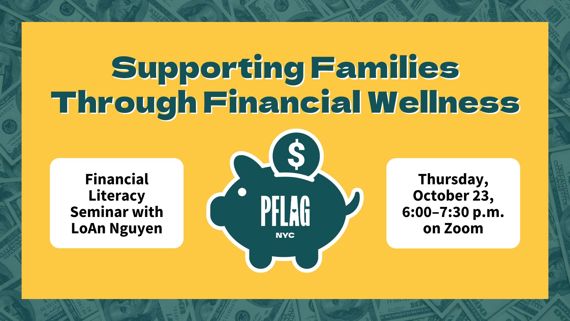 A yellow and teal image reads “Supporting Families Through Financial Wellness” with a teal piggy bank icon labeled “PFLAG NYC” at the center. On the left, a white box reads “Financial Literacy Seminar with LoAn Nguyen." On the right, another white box reads “Thursday, October 23, 6:00–7:30 p.m. on Zoom” The background shows faint U.S. hundred-dollar bills.