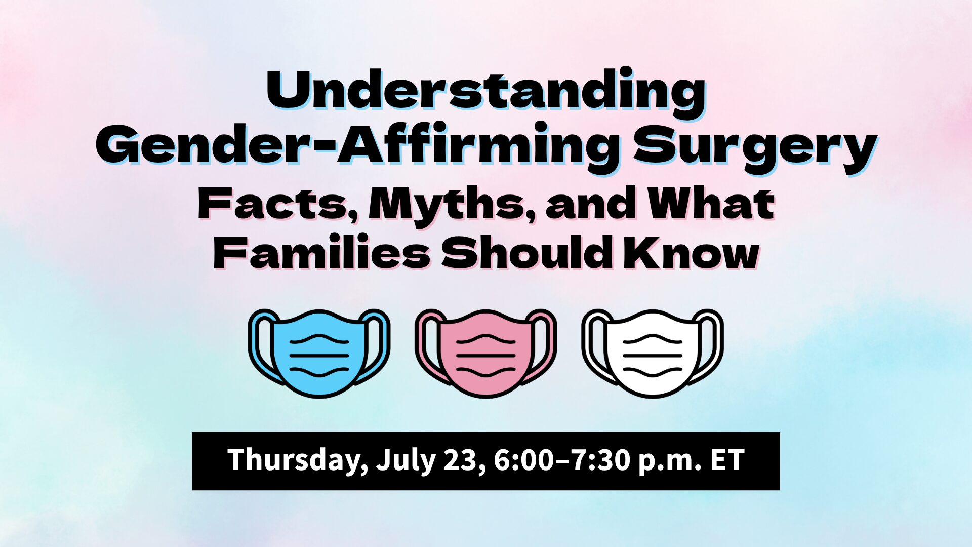 On a pastel blue, pink, and white background, black text with a blue and pink shadow reads, “Understanding Gender-Affirming Surgery: Facts, Myths, and What Families Should Know.” Beneath the text are three surgical mask graphics in the colors of the transgender flag. At the bottom is a black text box with white text that reads, “Thursday, July 23, 6:00–7:30 p.m. ET.”