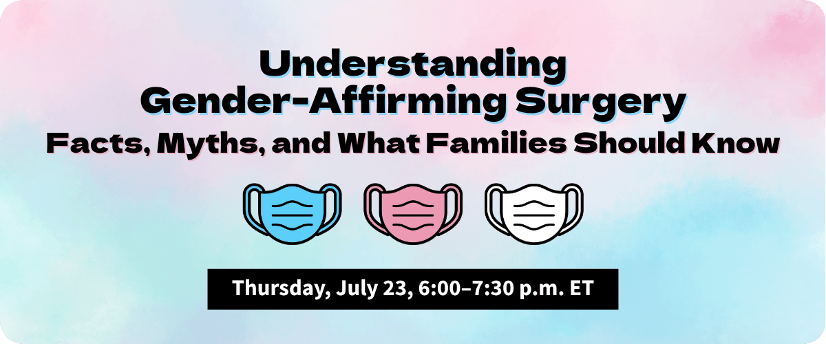 On a pastel blue, pink, and white background, black text with a blue and pink shadow reads, “Understanding Gender-Affirming Surgery: Facts, Myths, and What Families Should Know.” Beneath the text are three surgical mask graphics in the colors of the transgender flag. At the bottom is a black text box with white text that reads, “Thursday, July 23, 6:00–7:30 p.m. ET.”
