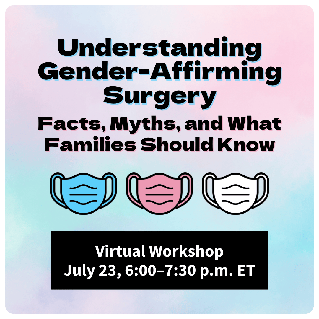 On a pastel blue, pink, and white background, black text with a blue and pink shadow reads, “Understanding Gender-Affirming Surgery: Facts, Myths, and What Families Should Know.” Beneath the text are three surgical mask graphics in the colors of the transgender flag. At the bottom is a black text box with white text that reads, “Virtual Workshop, July 23, 6:00–7:30 p.m. ET.”